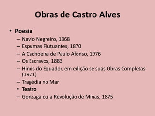 Obras de Castro Alves
• Poesia
– Navio Negreiro, 1868
– Espumas Flutuantes, 1870
– A Cachoeira de Paulo Afonso, 1976
– Os Escravos, 1883
– Hinos do Equador, em edição se suas Obras Completas
(1921)
– Tragédia no Mar
• Teatro
– Gonzaga ou a Revolução de Minas, 1875
 