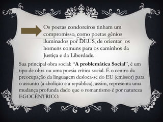 Os poetas condoreiros tinham um
compromisso, como poetas gênios
iluminados por DEUS, de orientar os
homens comuns para os caminhos da
Justiça e da Liberdade.
Sua principal obra social: “A problemática Social”, é um
tipo de obra ou uma poesia crítica social. É o centro da
preocupação da linguagem desloca-se do EU (emissor) para
o assunto (a abolição e a república), assim, representa uma
mudança profunda dado que o romantismo é por natureza
EGOCÊNTRICO.
 