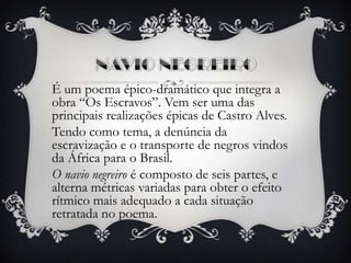 É um poema épico-dramático que integra a
obra “Os Escravos”. Vem ser uma das
principais realizações épicas de Castro Alves.
Tendo como tema, a denúncia da
escravização e o transporte de negros vindos
da África para o Brasil.
O navio negreiro é composto de seis partes, e
alterna métricas variadas para obter o efeito
rítmico mais adequado a cada situação
retratada no poema.
 