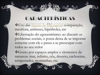 Uso das figuras de linguagem: comparação,
metáfora, antíteses, hipérboles, etc
Libertação do egocentrismo: ao discutir os
problemas sociais, o poeta deixa de se importar
somente com ele e passa a se preocupar com
todos ao seu redor
Gosto por espaços amplos e elementos da
natureza: mar, infinito, céu, deserto, cachoeiras,
tempestades, montanhas, etc.
 