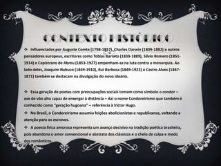  Influenciados por Auguste Comte (1798-1857), Charles Darwin (1809-1882) e outros
pensadores europeus, escritores como Tobias Barreto (1839-1889), Sílvio Romero (1851-
1914) e Capistrano de Abreu (1853-1927) empenham-se na luta contra a monarquia. Ao
lado deles, Joaquim Nabuco (1849-1910), Rui Barbosa (1849-1923) e Castro Alves (1847-
1871) também se destacam na divulgação do novo ideário.
 Essa geração de poetas com preocupações sociais tomam como símbolo o condor –
ave de vôo alto capaz de enxergar à distância – daí o nome Condoreirismo que também é
conhecido como “geração hugoana” – referência à Victor Hugo.
 No Brasil, o Condoreirismo assumiu feições abolicionistas e republicanas, voltando a
atenção para os escravos.
 A poesia lírica amorosa representa um avanço decisivo na tradição poética brasileira,
pois abandona o amor convencional e abstrato dos clássicos e o cheio de culpa e medo
dos românticos.
 