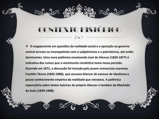  O engajamento em questões da realidade social e a oposição ao governo
central tornam-se incompatíveis com o subjetivismo e o patriotismo, até então
dominantes. Uma nova polêmica envolvendo José de Alencar (1829-1877) é
indicativa dos rumos que o movimento romântico toma nesse período.
Ocorrida em 1871, a discussão foi iniciada pelo jovem romancista cearense
Franklin Távora (1842-1888), que acusava Alencar de excesso de idealismo e
pouco conhecimento empírico da realidade que retratava. A polêmica
repercutiria sobre textos teóricos do próprio Alencar e também de Machado
de Assis (1839-1908).
 