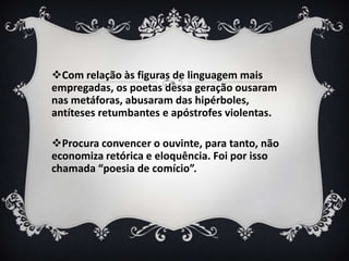 Com relação às figuras de linguagem mais
empregadas, os poetas dessa geração ousaram
nas metáforas, abusaram das hipérboles,
antíteses retumbantes e apóstrofes violentas.
Procura convencer o ouvinte, para tanto, não
economiza retórica e eloquência. Foi por isso
chamada “poesia de comício”.
 