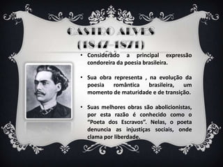 • Considerado a principal expressão
condoreira da poesia brasileira.
• Sua obra representa , na evolução da
poesia romântica brasileira, um
momento de maturidade e de transição.
• Suas melhores obras são abolicionistas,
por esta razão é conhecido como o
“Poeta dos Escravos”. Nelas, o poeta
denuncia as injustiças sociais, onde
clama por liberdade.
 