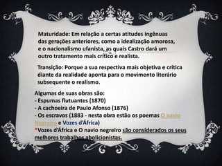 Maturidade: Em relação a certas atitudes ingênuas
das gerações anteriores, como a idealização amorosa,
e o nacionalismo ufanista, as quais Castro dará um
outro tratamento mais crítico e realista.
Transição: Porque a sua respectiva mais objetiva e critica
diante da realidade aponta para o movimento literário
subsequente o realismo.
Algumas de suas obras são:
- Espumas flutuantes (1870)
- A cachoeira de Paulo Afonso (1876)
- Os escravos (1883 - nesta obra estão os poemas O navio
Negreiro e Vozes d’África)
*Vozes d’África e O navio negreiro são considerados os seus
melhores trabalhos abolicionistas.
 