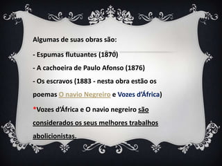 Algumas de suas obras são:
- Espumas flutuantes (1870)
- A cachoeira de Paulo Afonso (1876)
- Os escravos (1883 - nesta obra estão os
poemas O navio Negreiro e Vozes d’África)
*Vozes d’África e O navio negreiro são
considerados os seus melhores trabalhos
abolicionistas.
 