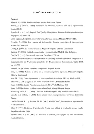 GESTIÓN DE CALIDAD TOTAL
Fuentes:
Albrecht, K. (1998). Servicio al cliente interno. Barcelona: Paidós.
Blanco, A. y Senlle A. (1989). Desarrollo de directivos y calidad total en la organización.
Madrid: ESIC.
Bounds, G. et al. (1994). Beyond Total Quality Management: Toward the Emerging Paradigm.
Singapore: McGraw-Hill
Cantú Delgado, H. (2006): Desarrollar una cultura de calidad. México: McGraw-Hill.
Cornallá, A. (1994). Los recursos de información. Ventaja competitiva de las empresas.
Madrid. McGraw-Hill.
Crosby, P. (1979). La calidad no cuesta. Méjico: Compañía Editorial Continental.
Deming W. (1989). Calidad, productividad y competitividad. Madrid: Díaz de Santos.
Drucker, P. (1991). Gerencia de empresas. Barcelona: EDHSA.
García-Morales Huidobro, E. (1994) Gestión de Calidad y Sistemas de Gestión Integrada de la
Documentación, en: IV Jornadas Españolas de Documentación Automatizada, Gijón. 1994,
pp. 349-355
Hammer, M. y Champy, J. (1994). Reingeniería. Bogotá: Norma.
Imai, M. (1986). Kaisen: la clave de la ventaja competitiva japonesa. México: Compañía
Editorial Continental.
Imai, M. (1998). Como implementar el kaisen en el sitio de trabajo. México: McGraw-Hill.
Ishikawa, K. (1991): ¿Qué es el Control Total de Calidad?. Barcelona: Noma.
Juran, J. (1970). Quality Planning and Analyisis. New York: McGraw-Hill.
Juran, J. (2008). Juran y el liderazgo para la calidad. Madrid. Díaz de Santos.
Kotler, P. y Keller, K. L. (2006). Dirección de Marketing (12ª ed.). México: Prentice Hall.
LaSalle, D. y Britton, T. (2006). Cómo añadir valor a sus productos y servicios. Barcelona:
Deusto.
Lloréns Montes, F. J. y Fuentes, M. M. (2001). Calidad total: fundamentos e implantación.
Madrid: Pirámide.
Ohno T. (1991). El sistema de producción Toyota: más allá de la producción a gran escala.
Barcelona: Gestión 2000.
Payeras Serra, J. et al. (2002). El directivo, el cambio y los equipos de alto rendimiento.
Madrid: Pearson.
1
 