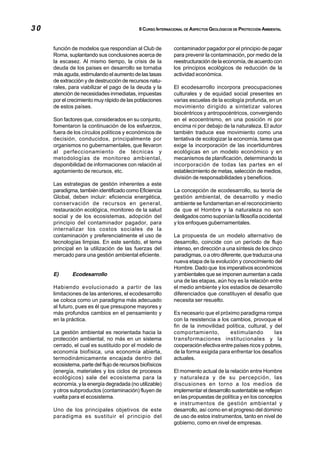 30                                          II CURSO INTERNACIONAL DE ASPECTOS GEOLÓGICOS DE PROTECCIÓN AMBIENTAL



     función de modelos que respondían al Club de           contaminador pagador por el principio de pagar
     Roma, suplantando sus conclusiones acerca de           para prevenir la contaminación, por medio de la
     la escasez. Al mismo tiempo, la crisis de la           reestructuración de la economía, de acuerdo con
     deuda de los países en desarrollo se tornaba           los principios ecológicos de reducción de la
     más aguda, estimulando el aumento de las tasas         actividad económica.
     de extracción y de destrucción de recursos natu-
     rales, para viabilizar el pago de la deuda y la        El ecodesarrollo incorpora preocupaciones
     atención de necesidades inmediatas, impuestas          culturales y de equidad social presentes en
     por el crecimiento muy rápido de las poblaciones       varias escuelas de la ecología profunda, en un
     de estos países.                                       movimiento dirigido a sintetizar valores
                                                            biocéntricos y antropocéntricos, convergiendo
     Son factores que, considerados en su conjunto,         en el ecocentrismo, en una posición ni por
     fomentaron la continuación de los esfuerzos,           encima ni por debajo de la naturaleza. El autor
     fuera de los círculos políticos y económicos de        también traduce ese movimiento como una
     decisión, conducidos, principalmente por               tentativa de ecologizar la economía, tarea que
     organismos no gubernamentales, que llevaron            exige la incorporación de las incertidumbres
     al perfeccionamiento de técnicas y                     ecológicas en un modelo económico y en
     metodologías de monitoreo ambiental,                   mecanismos de planificación, determinando la
     disponibilidad de informaciones con relación al        incorporación de todas las partes en el
     agotamiento de recursos, etc.                          establecimiento de metas, selección de medios,
                                                            división de responsabilidades y beneficios.
     Las estrategias de gestión inherentes a este
     paradigma, también identificado como Eficiencia        La concepción de ecodesarrollo, su teoría de
     Global, deben incluir: eficiencia energética,          gestión ambiental, de desarrollo y medio
     conservación de recursos en general,                   ambiente se fundamentan en el reconocimiento
     restauración ecológica, monitoreo de la salud          de que el Hombre y la naturaleza no son
     social y de los ecosistemas, adopción del              desligados como suponían la filosofía occidental
     principio del contaminador pagador, para               y los enfoques gubernamentales.
     internalizar los costos sociales de la
     contaminación y preferencialmente el uso de            La propuesta de un modelo alternativo de
     tecnologías limpias. En este sentido, el tema          desarrollo, coincide con un período de flujo
     principal en la utilización de las fuerzas del         intenso, en dirección a una síntesis de los cinco
     mercado para una gestión ambiental eficiente.          paradigmas, o a otro diferente, que traduzca una
                                                            nueva etapa de la evolución y conocimiento del
                                                            Hombre. Dado que los imperativos económicos
     E)      Ecodesarrollo                                  y ambientales que se imponen aumentan a cada
                                                            una de las etapas, aún hoy es la relación entre
     Habiendo evolucionado a partir de las                  el medio ambiente y los estadios de desarrollo
     limitaciones de las anteriores, el ecodesarrollo       diferenciados que constituyen el desafío que
     se coloca como un paradigma más adecuado               necesita ser resuelto.
     al futuro, pues es él que presupone mayores y
     más profundos cambios en el pensamiento y              Es necesario que el próximo paradigma rompa
     en la práctica.                                        con la resistencia a los cambios, provoque el
                                                            fin de la inmovilidad política, cultural, y del
     La gestión ambiental es reorientada hacia la           comportamiento,          estimulando          las
     protección ambiental, no más en un sistema             transformaciones institucionales y la
     cerrado, el cual es sustituido por el modelo de        cooperación efectiva entre países ricos y pobres,
     economía biofísica, una economía abierta,              de la forma exigida para enfrentar los desafíos
     termodinámicamente encajada dentro del                 actuales.
     ecosistema, parte del flujo de recursos biofísicos
     (energía, materiales y los ciclos de procesos          El momento actual de la relación entre Hombre
     ecológicos) sale del ecosistema para la                y naturaleza y de su percepción, las
     economía, y la energía degradada (no utilizable)       discusiones en torno a los medios de
     y otros subproductos (contaminación) fluyen de         implementar el desarrollo sustentable se reflejan
     vuelta para el ecosistema.                             en las propuestas de política y en los conceptos
                                                            e instrumentos de gestión ambiental y
     Uno de los principales objetivos de este               desarrollo, así como en el progreso del dominio
     paradigma es sustituir el principio del                de uso de estos instrumentos, tanto en nivel de
                                                            gobierno, como en nivel de empresas.
 