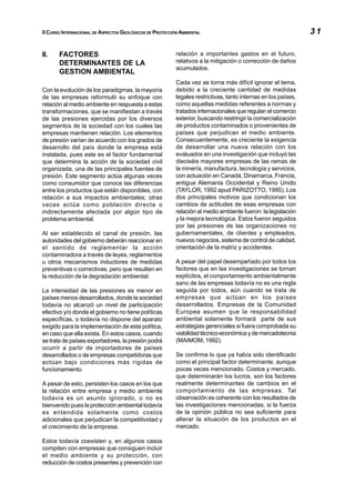 II CURSO INTERNACIONAL DE ASPECTOS GEOLÓGICOS DE PROTECCIÓN AMBIENTAL                                           31

II.    FACTORES                                           relación a importantes gastos en el futuro,
       DETERMINANTES DE LA                                relativos a la mitigación o corrección de daños
                                                          acumulados.
       GESTION AMBIENTAL
                                                          Cada vez se torna más difícil ignorar el tema,
Con la evolución de los paradigmas, la mayoría            debido a la creciente cantidad de medidas
de las empresas reformuló su enfoque con                  legales restrictivas, tanto internas en los países,
relación al medio ambiente en respuesta a estas           como aquellas medidas referentes a normas y
transformaciones, que se manifiestan a través             tratados internacionales que regulan el comercio
de las presiones ejercidas por los diversos               exterior, buscando restringir la comercialización
segmentos de la sociedad con los cuales las               de productos contaminados o provenientes de
empresas mantienen relación. Los elementos                países que perjudican el medio ambiente.
de presión varían de acuerdo con los grados de            Consecuentemente, es creciente la exigencia
desarrollo del país donde la empresa está                 de desarrollar una nueva relación con los
instalada, pues este es el factor fundamental             evaluados en una investigación que incluyó las
que determina la acción de la sociedad civil              dieciséis mayores empresas de las ramas de
organizada, una de las principales fuentes de             la minería, manufactura, tecnología y servicios,
presión. Este segmento actúa algunas veces                con actuación en Canadá, Dinamarca, Francia,
como consumidor que conoce las diferencias                antigua Alemania Occidental y Reino Unido
entre los productos que están disponibles, con            (TAYLOR, 1992 apud PARIZOTTO, 1995). Los
relación a sus impactos ambientales; otras                dos principales motivos que condicionan los
veces actúa como población directa o                      cambios de actitudes de esas empresas con
indirectamente afectada por algún tipo de                 relación al medio ambiente fueron: la legislación
problema ambiental.                                       y la mejora tecnológica. Estos fueron seguidos
                                                          por las presiones de las organizaciones no
Al ser establecido el canal de presión, las               gubernamentales, de clientes y empleados,
autoridades del gobierno deberán reaccionar en            nuevos negocios, sistema de control de calidad,
el sentido de reglamentar la acción                       orientación de la matriz y accidentes.
contaminadora a través de leyes, reglamentos
u otros mecanismos inductores de medidas                  A pesar del papel desempeñado por todos los
preventivas o correctivas, pero que resulten en           factores que en las investigaciones se tornan
la reducción de la degradación ambiental.                 explícitos, el comportamiento ambientalmente
                                                          sano de las empresas todavía no es una regla
La intensidad de las presiones es menor en                seguida por todos, aún cuando se trata de
países menos desarrollados, donde la sociedad             empresas que actúan en los países
todavía no alcanzó un nivel de participación              desarrollados. Empresas de la Comunidad
efectivo y/o donde el gobierno no tiene políticas         Europea asumen que la responsabilidad
específicas, o todavía no dispone del aparato             ambiental solamente formará parte de sus
exigido para la implementación de esta política,          estrategias gerenciales si fuera comprobada su
en caso que ella exista. En estos casos, cuando           viabilidad técnico-económica y de mercadotecnia
se trata de países exportadores, la presión podrá         (MAIMOM, 1992).
ocurrir a partir de importadores de países
desarrollados o de empresas competidoras que              Se confirma lo que ya había sido identificado
actúan bajo condiciones más rígidas de                    como el principal factor determinante, aunque
funcionamiento.                                           pocas veces mencionado. Costos y mercado,
                                                          que determinarán los lucros, son los factores
A pesar de esto, persisten los casos en los que           realmente determinantes de cambios en el
la relación entre empresa y medio ambiente                comportamiento de las empresas. Tal
todavía es un asunto ignorado, o no es                    observación es coherente con los resultados de
bienvenido pues la protección ambiental todavía           las investigaciones mencionadas, si la fuerza
es entendida solamente como costos                        de la opinión pública no sea suficiente para
adicionales que perjudican la competitividad y            alterar la situación de los productos en el
el crecimiento de la empresa.                             mercado.

Estos todavía coexisten y, en algunos casos
compiten con empresas que consiguen incluir
el medio ambiente y su protección, con
reducción de costos presentes y prevención con
 