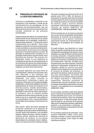 32                                          II CURSO INTERNACIONAL DE ASPECTOS GEOLÓGICOS DE PROTECCIÓN AMBIENTAL



     III.   PRINCIPALES ENFOQUES DE                         del sector industrial que diminuyó el 6% en el
            LA GESTION AMBIENTAL                            período entre 1970 y 1985, sin disminuir la
                                                            participación en la producción total; la industria
                                                            química redujo 57% de su consumo de energía
     Conforme la problemática ambiental se fue              por unidad de producto, así como las industrias
     imponiendo a las empresas, a través de las             de cemento, papel y aluminio también
     transformaciones de paradigmas, de los                 presentaron reducciones considerables en el
     elementos de acondicionamiento, hay una                consumo de energía (INSTITUT DE
     alteración de las formas de incorporación de la        L’ENTREPRISE, 1990 apud MAIMOM, 1992).
     variable ambiental en las prácticas
     empresariales.                                         El foco principal aún es el proceso productivo
                                                            que, con los nuevos componentes mencionados,
     Hasta la década del setenta, el comportamiento         demuestran la evolución de la percepción e
     predominante de las empresas de los países             incorporación de la gestión ambiental,
     desarrollados fue la estrategia “contaminar y          adquiriendo formas de comportamiento de
     después descontaminar”, o “la solución para la         acuerdo con el paradigma de la Gestión de
     contaminación es la dilución”. Tenia como              Recursos.
     objetivos cumplir las normas de contaminación
     y evitar accidentes, buscando prioritariamente,        El cuarto enfoque, que determina un nuevo
     la maximización de los lucros de la empresa            patrón de gestión ambiental de las empresas,
     dentro de un horizonte de tiempo muy corto. Tal        corresponde a la estrategia más reciente, menos
     abordaje es perfectamente coherente con el             adoptada, que deja de enfocar exclusivamente
     paradigma dominante en aquel momento, de la            el proceso productivo, incluyendo también el
     Economía de Frontera. De acuerdo con                   producto final entre sus preocupaciones, con el
     SÁNCHEZ (1994), lo que determina la                    objetivo de minimizar su potencial como fuente
     inviabilidad de ese tipo de comportamiento es          de contaminación. Para eso, el énfasis de la
     el crecimiento del volumen de contaminantes y          empresa pasa a ser todo el proceso, buscando
     la saturación del medio ambiente como receptor,        optimizar el desempeño ambiental de forma
     exigiendo, por tanto otros instrumentos.               integrada, desde los insumos que serán
                                                            utilizados, la tecnología para su procesamiento,
     La situación determinó una nueva forma de              el consumo de energía, las emisiones, la
     comportamiento, reactiva como la primera, pero         generación de residuos, hasta el producto final
     más adecuada a las premisas que                        que será comercializado. Las formas más
     caracterizaban el paradigma de la Protección           avanzadas de ese enfoque incluye la gestión
     Ambiental, que busca controlar la                      de riesgos asociados a infiltraciones,
     contaminación, limitándose a reducir las               explosiones, liberación accidental de
     emisiones, de acuerdo con los patrones legales         contaminantes, insumos o productos, así como
     establecidos, a través de la instalación de nuevos     los riesgos ambientales relacionados a la salud
     equipamientos de control de emisiones en el            humana o a la integridad de los ecosistemas
     final del proceso, también denominados,                (SÁNCHEZ, 1994).
     tecnologías “end of pipe” o de fin de línea. Su
     significado en términos de costos adicionales y        En ese estado, percibido a partir de la década
     la necesaria, pero no siempre posible                  de los ochenta en los países desarrollados, la
     transferencia al precio de los productos, la cual      función ambiental, poco a poco, se incorpora a
     todavía hoy es un argumento que justifica la           la actitud de la empresa, como una necesidad
     incompatibilidad entre responsabilidades               de supervivencia, no sólo de la propia, sino de
     ambientales de la empresa y maximización de            todo el sistema. Las acciones de la empresa
     lucros.                                                dejan de ser simplemente reactivas o defensivas,
                                                            pasando a ser preventivas y proactivas, en
     Otro camino, dentro del mismo abordaje de              función, principalmente, de la evolución del nivel
     protección ambiental fue la adopción de                de conciencia ecológica.
     tecnologías de proceso menos contaminadoras,
     muchas veces más eficientes, que buscaban              En la práctica actual de las empresas, como
     adaptar antiguos procesos, ahorrar energía y           expresa SÁNCHEZ (1995), todos estos
     materias primas, además de minimizar la                enfoques coexisten, muchas veces dentro de
     generación de residuos. En los países                  una misma empresa, pues ningún de ellos
     desarrollados los resultados fueron notables,          substituye al anterior.
     como en el caso del consumo total de energía
 