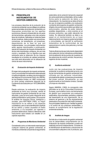 II CURSO INTERNACIONAL DE ASPECTOS GEOLÓGICOS DE PROTECCIÓN AMBIENTAL                                           33

IV.    PRINCIPALES                                        sistemático de la variación temporal y espacial
       INSTRUMENTOS DE                                    de varios parámetros ambientales, de los cuales
                                                          forma parte la selección de datos y su
       GESTION AMBIENTAL                                  interpretación. Su importancia se debe al hecho
                                                          de que el programa posibilita una evaluación
Los procesos descritos de la evolución de la              constante del programa de gestión ambiental,
conciencia ambiental, que se reflejan en políticas        dirigido a los puntos equivocados que deben ser
gubernamentales de protección ambiental y en              solucionados, además de poder detectar
respuestas producidas por los agentes                     posibles desperdicios, u otros eventos en el
económicos, llevaron al desarrollo de una serie           proceso productivo, que estén elevando los
de herramientas, aplicadas a los más variados             costos. Su relevancia también se debe a su
tipos de iniciativas. Aplicadas en todas las fases        papel en el mantenimiento de un buen
de las iniciativas, éstas pueden ser preventivas,         relacionamiento con órganos gubernamentales
correctivas, de remediación, y/o proactivas,              y comunidades, por permitir la verificación
dependiendo de la fase en que son                         sistemática de la conformidad de las
implementadas. Los principales instrumentos               operaciones en cuanto a los patrones y normas
serán apenas mencionados a continuación,                  establecidos.
siendo la Evaluación de Impacto Ambiental uno
de los más importantes y antiguos, de uso más             Toda la eficiencia de ese instrumento dependerá
común y aceptado. Eso no significa que sea                de la selección de los indicadores ambientales,
suficiente para la obtención de los mejores               de la localización de los puntos de muestreo de
resultados en el ámbito de calidad ambiental,             las estaciones de control, período, frecuencia y
que sólo será alcanzada con la utilización de             registros de las muestras.
varios de esos instrumentos.

                                                          C)       Auditoría ambiental
A)       Evaluación de Impacto Ambiental
                                                          Junto con las evaluaciones de impacto
El origen de la evaluación de impacto ambiental,          ambiental, la auditoría ambiental se torna una
como una actividad formalmente sistematizada              de las herramientas de gestión ambiental más
e institucionalizada, se debe a la promulgación           utilizada por los sectores industriales,
del National Environmental Policy Act (NEPA),             principalmente debido a presiones provenientes
en los Estados Unidos, en 1969, incorporado               del poder judicial. Actualmente, su uso
en otros países solamente después de la                   predominante en los Estados Unidos, Canadá
Conferencia de Estocolmo en 1972 (MAGRINI,                y Europa es voluntario.
1990).
                                                          Según AMARAL (1993), la concepción más
Desde entonces, la evaluación de impacto                  difundida es la de la Comunidad Económica
ambiental se tornó muy conocida, siendo el                Europea, que la define como una herramienta
instrumento de gestión ambiental de uso más               de gestión que comprende una evaluación
difundido, pues se tornó parte integrante de la           sistemática, documentada, periódica y objetiva
política ambiental en varios países. Al incorporar        del desempeño de una organización, de su
el análisis de impactos físicos, biológicos y             sistema de gerencia y de los equipamientos
sociales, para RATTNER (1992), su mayor                   destinados a la protección del medio ambiente.
importancia no se refiere a sus aspectos                  Sus principales objetivos son: facilitar la gestión
cuantitativos, pero sí de la identificación explícita     y el control de sus prácticas ambientales, y
de los daños y costos causados al medio                   evaluar el cumplimiento de la legislación
ambiente y a la sociedad, por agentes o                   ambiental existente.
procesos destructivos. Dada su relevancia, este
instrumento será tratado con detalle en un
capítulo específico.                                      D)       Análisis de riesgos

                                                          Se trata de un instrumento de gestión ambiental
B)       Programas de Monitoreo Ambiental                 que es desarrollado conjuntamente con la
                                                          evaluación de impacto ambiental o puede ser
Considerado como un instrumento esencial para             realizado de forma independiente. Consiste en
cualquier sistema de gestión ambiental, el                la identificación de elementos y situaciones de
monitoreo ambiental comprende el seguimiento              una actividad cualquiera o de un producto, que
 