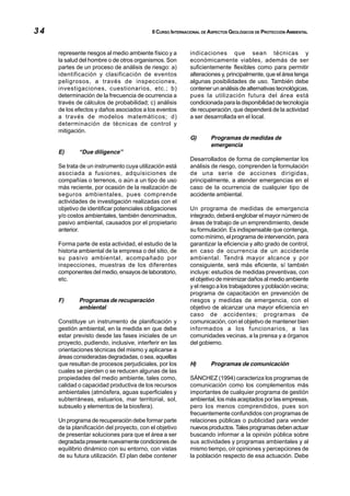 34                                         II CURSO INTERNACIONAL DE ASPECTOS GEOLÓGICOS DE PROTECCIÓN AMBIENTAL



     represente riesgos al medio ambiente físico y a       indicaciones que sean técnicas y
     la salud del hombre o de otros organismos. Son        económicamente viables, además de ser
     partes de un proceso de análisis de riesgo: a)        suficientemente flexibles como para permitir
     identificación y clasificación de eventos             alteraciones y, principalmente, que el área tenga
     peligrosos, a través de inspecciones,                 algunas posibilidades de uso. También debe
     investigaciones, cuestionarios, etc.; b)              contener un análisis de alternativas tecnológicas,
     determinación de la frecuencia de ocurrencia a        pues la utilización futura del área está
     través de cálculos de probabilidad; c) análisis       condicionada para la disponibilidad de tecnología
     de los efectos y daños asociados a los eventos        de recuperación, que dependerá de la actividad
     a través de modelos matemáticos; d)                   a ser desarrollada en el local.
     determinación de técnicas de control y
     mitigación.
                                                           G)        Programas de medidas de
                                                                     emergencia
     E)      “Due diligence”
                                                           Desarrollados de forma de complementar los
     Se trata de un instrumento cuya utilización está      análisis de riesgo, comprenden la formulación
     asociada a fusiones, adquisiciones de                 de una serie de acciones dirigidas,
     compañías o terrenos, o aún a un tipo de uso          principalmente, a atender emergencias en el
     más reciente, por ocasión de la realización de        caso de la ocurrencia de cualquier tipo de
     seguros ambientales, pues comprende                   accidente ambiental.
     actividades de investigación realizadas con el
     objetivo de identificar potenciales obligaciones      Un programa de medidas de emergencia
     y/o costos ambientales, también denominados,          integrado, deberá englobar el mayor número de
     pasivo ambiental, causados por el propietario         áreas de trabajo de un emprendimiento, desde
     anterior.                                             su formulación. Es indispensable que contenga,
                                                           como mínimo, el programa de intervención, para
     Forma parte de esta actividad, el estudio de la       garantizar la eficiencia y alto grado de control,
     historia ambiental de la empresa o del sitio, de      en caso de ocurrencia de un accidente
     su pasivo ambiental, acompañado por                   ambiental. Tendrá mayor alcance y por
     inspecciones, muestras de los diferentes              consiguiente, será más eficiente, sí también
     componentes del medio, ensayos de laboratorio,        incluye: estudios de medidas preventivas, con
     etc.                                                  el objetivo de minimizar daños al medio ambiente
                                                           y el riesgo a los trabajadores y población vecina;
                                                           programa de capacitación en prevención de
     F)      Programas de recuperación                     riesgos y medidas de emergencia, con el
             ambiental                                     objetivo de alcanzar una mayor eficiencia en
                                                           caso de accidentes; programas de
     Constituye un instrumento de planificación y          comunicación, con el objetivo de mantener bien
     gestión ambiental, en la medida en que debe           informados a los funcionarios, a las
     estar previsto desde las fases iniciales de un        comunidades vecinas, a la prensa y a órganos
     proyecto, pudiendo, inclusive, interferir en las      del gobierno.
     orientaciones técnicas del mismo y aplicarse a
     áreas consideradas degradadas, o sea, aquellas
     que resultan de procesos perjudiciales, por los       H)        Programas de comunicación
     cuales se pierden o se reducen algunas de las
     propiedades del medio ambiente, tales como,           SÁNCHEZ (1994) caracteriza los programas de
     calidad o capacidad productiva de los recursos        comunicación como los complementos más
     ambientales (atmósfera, aguas superficiales y         importantes de cualquier programa de gestión
     subterráneas, estuarios, mar territorial, sol,        ambiental, los más aceptados por las empresas,
     subsuelo y elementos de la biosfera).                 pero los menos comprendidos, pues son
                                                           frecuentemente confundidos con programas de
     Un programa de recuperación debe formar parte         relaciones públicas o publicidad para vender
     de la planificación del proyecto, con el objetivo     nuevos productos. Tales programas deben actuar
     de presentar soluciones para que el área a ser        buscando informar a la opinión pública sobre
     degradada presente nuevamente condiciones de          sus actividades y programas ambientales y al
     equilibrio dinámico con su entorno, con vistas        mismo tiempo, oír opiniones y percepciones de
     de su futura utilización. El plan debe contener       la población respecto de esa actuación. Debe
 