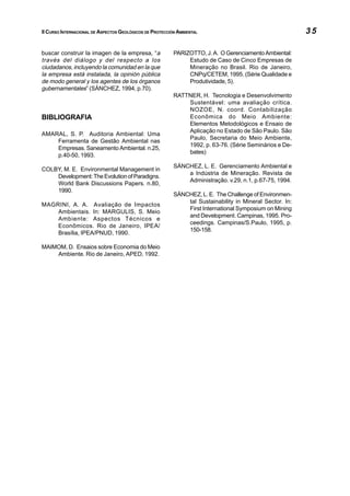 II CURSO INTERNACIONAL DE ASPECTOS GEOLÓGICOS DE PROTECCIÓN AMBIENTAL                                     35

buscar construir la imagen de la empresa, “a              PARIZOTTO, J. A. O Gerenciamento Ambiental:
través del diálogo y del respecto a los                        Estudo de Caso de Cinco Empresas de
ciudadanos, incluyendo la comunidad en la que                  Mineração no Brasil. Rio de Janeiro,
la empresa está instalada, la opinión pública                  CNPq/CETEM, 1995. (Série Qualidade e
de modo general y los agentes de los órganos                   Produtividade, 5).
gubernamentales” (SÁNCHEZ, 1994, p.70).
                                                          RATTNER, H. Tecnologia e Desenvolvimento
                                                              Sustentável: uma avaliação crítica.
                                                              NOZOE, N. coord. Contabilização
BIBLIOGRAFIA                                                  Econômica do Meio Ambiente:
                                                              Elementos Metodológicos e Ensaio de
                                                              Aplicação no Estado de São Paulo. São
AMARAL, S. P. Auditoria Ambiental: Uma
                                                              Paulo, Secretaria do Meio Ambiente,
    Ferramenta de Gestão Ambiental nas
                                                              1992, p. 63-76. (Série Seminários e De-
    Empresas. Saneamento Ambiental. n.25,
                                                              bates)
    p.40-50, 1993.
                                                          SÁNCHEZ, L. E. Gerenciamento Ambiental e
COLBY, M. E. Environmental Management in
                                                              a Indústria de Mineração. Revista de
    Development: The Evolution of Paradigns.
                                                              Administração. v.29, n.1, p.67-75, 1994.
    World Bank Discussions Papers. n.80,
    1990.
                                                          SÁNCHEZ, L. E. The Challenge of Environmen-
                                                              tal Sustainability in Mineral Sector. In:
MAGRINI, A. A. Avaliação de Impactos
                                                              First International Symposium on Mining
    Ambientais. In: MARGULIS, S. Meio
                                                              and Development. Campinas, 1995. Pro-
    Ambiente: Aspectos Técnicos e
                                                              ceedings. Campinas/S.Paulo, 1995, p.
    Econômicos. Rio de Janeiro, IPEA/
                                                              150-158.
    Brasília, IPEA/PNUD, 1990.

MAIMOM, D. Ensaios sobre Economia do Meio
    Ambiente. Rio de Janeiro, APED, 1992.




                                                                                            INDICE


                                                                                            CAPITULO 2
 