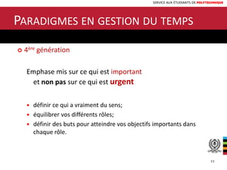 SERVICE AUX ÉTUDIANTS DE POLYTECHNIQUE
 4ère génération
Emphase mis sur ce qui est important
et non pas sur ce qui est urgent
 définir ce qui a vraiment du sens;
 équilibrer vos différents rôles;
 définir des buts pour atteindre vos objectifs importants dans
chaque rôle.
PARADIGMES EN GESTION DU TEMPS
11
 