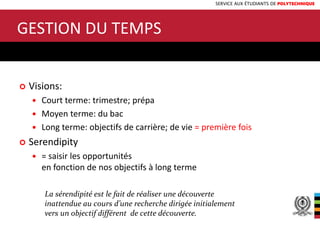 SERVICE AUX ÉTUDIANTS DE POLYTECHNIQUE
15
 Visions:
 Court terme: trimestre; prépa
 Moyen terme: du bac
 Long terme: objectifs de carrière; de vie = première fois
 Serendipity
 = saisir les opportunités
en fonction de nos objectifs à long terme
GESTION DU TEMPS
La sérendipité est le fait de réaliser une découverte
inattendue au cours d’une recherche dirigée initialement
vers un objectif différent de cette découverte.
 
