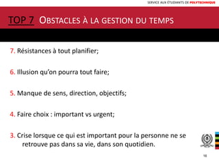 SERVICE AUX ÉTUDIANTS DE POLYTECHNIQUE
TOP 7 OBSTACLES À LA GESTION DU TEMPS
7. Résistances à tout planifier;
6. Illusion qu’on pourra tout faire;
5. Manque de sens, direction, objectifs;
4. Faire choix : important vs urgent;
3. Crise lorsque ce qui est important pour la personne ne se
retrouve pas dans sa vie, dans son quotidien.
16
 
