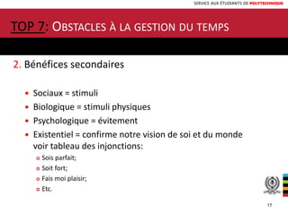 SERVICE AUX ÉTUDIANTS DE POLYTECHNIQUE
2. Bénéfices secondaires
 Sociaux = stimuli
 Biologique = stimuli physiques
 Psychologique = évitement
 Existentiel = confirme notre vision de soi et du monde
voir tableau des injonctions:
 Sois parfait;
 Soit fort;
 Fais moi plaisir;
 Etc.
TOP 7: OBSTACLES À LA GESTION DU TEMPS
17
 