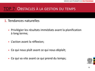 SERVICE AUX ÉTUDIANTS DE POLYTECHNIQUE
1. Tendances naturelles
• Privilégier les résultats immédiats avant la planification
à long terme;
• L’action avant la réflexion;
• Ce qui nous plaît avant ce qui nous déplaît;
• Ce qui va vite avant ce qui prend du temps;
TOP 7: OBSTACLES À LA GESTION DU TEMPS
18
 
