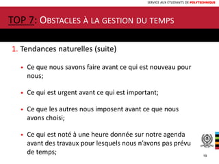 SERVICE AUX ÉTUDIANTS DE POLYTECHNIQUE
1. Tendances naturelles (suite)
• Ce que nous savons faire avant ce qui est nouveau pour
nous;
• Ce qui est urgent avant ce qui est important;
• Ce que les autres nous imposent avant ce que nous
avons choisi;
• Ce qui est noté à une heure donnée sur notre agenda
avant des travaux pour lesquels nous n’avons pas prévu
de temps;
TOP 7: OBSTACLES À LA GESTION DU TEMPS
19
 