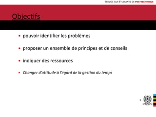 SERVICE AUX ÉTUDIANTS DE POLYTECHNIQUE
INTRODUCTION
Objectifs:
 pouvoir identifier les problèmes
 proposer un ensemble de principes et de conseils
 indiquer des ressources
 Changer d’attitude à l’égard de la gestion du temps
2
 