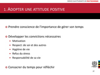 SERVICE AUX ÉTUDIANTS DE POLYTECHNIQUE
1. ADOPTER UNE ATTITUDE POSITIVE
 Prendre conscience de l'importance de gérer son temps
 Développer les convictions nécessaires
 Motivation
 Respect: de soi et des autres
 Hygiène de vie
 Refus du stress
 Responsabilité de sa vie
 Consacrer du temps pour réfléchir
27
 