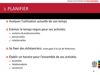 SERVICE AUX ÉTUDIANTS DE POLYTECHNIQUE
 Analyser l'utilisation actuelle de son temps
 Estimer le temps requis pour ses activités:
 scolaires & professionnelles
 personnelles
 relationnelles
 Se fixer des échéanciers: sinon gare à la Loi de Parkinson;
 Établir un horaire pour l'ensemble de ses activités
 quotidien
 hebdomadaire
 semestriel
3. PLANIFIER
30
 