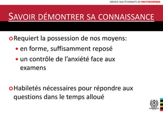 SERVICE AUX ÉTUDIANTS DE POLYTECHNIQUE
SAVOIR DÉMONTRER SA CONNAISSANCE
Requiert la possession de nos moyens:
 en forme, suffisamment reposé
 un contrôle de l’anxiété face aux
examens
Habiletés nécessaires pour répondre aux
questions dans le temps alloué
 