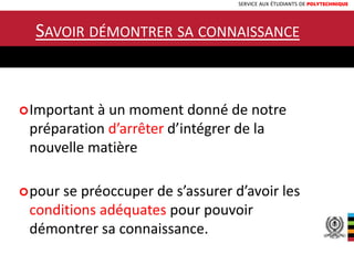 SERVICE AUX ÉTUDIANTS DE POLYTECHNIQUE
SAVOIR DÉMONTRER SA CONNAISSANCE
Important à un moment donné de notre
préparation d’arrêter d’intégrer de la
nouvelle matière
pour se préoccuper de s’assurer d’avoir les
conditions adéquates pour pouvoir
démontrer sa connaissance.
 