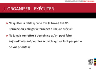 SERVICE AUX ÉTUDIANTS DE POLYTECHNIQUE
 Ne quitter la table qu'une fois le travail fixé VS
terminé ou s'obliger à terminer à l'heure prévue;
 Ne jamais remettre à demain ce qu'on peut faire
aujourd'hui (sauf pour les activités qui ne font pas partie
de vos priorités);
5. ORGANISER - EXÉCUTER
39
 