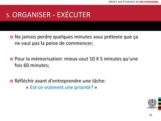 SERVICE AUX ÉTUDIANTS DE POLYTECHNIQUE
 Ne jamais perdre quelques minutes sous prétexte que ça
ne vaut pas la peine de commencer;
 Pour la mémorisation: mieux vaut 10 X 5 minutes qu'une
fois 60 minutes;
 Réfléchir avant d'entreprendre une tâche:
« Est-ce vraiment une priorité? »
5. ORGANISER - EXÉCUTER
40
 