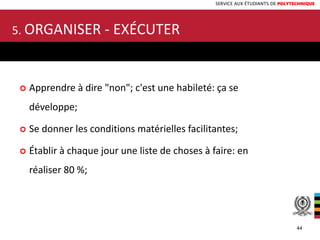 SERVICE AUX ÉTUDIANTS DE POLYTECHNIQUE
5. ORGANISER - EXÉCUTER
 Apprendre à dire "non"; c'est une habileté: ça se
développe;
 Se donner les conditions matérielles facilitantes;
 Établir à chaque jour une liste de choses à faire: en
réaliser 80 %;
44
 