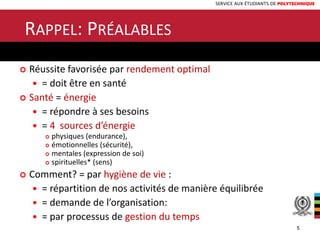 SERVICE AUX ÉTUDIANTS DE POLYTECHNIQUE
RAPPEL: PRÉALABLES
 Réussite favorisée par rendement optimal
 = doit être en santé
 Santé = énergie
 = répondre à ses besoins
 = 4 sources d’énergie
 physiques (endurance),
 émotionnelles (sécurité),
 mentales (expression de soi)
 spirituelles* (sens)
 Comment? = par hygiène de vie :
 = répartition de nos activités de manière équilibrée
 = demande de l’organisation:
 = par processus de gestion du temps
5
 