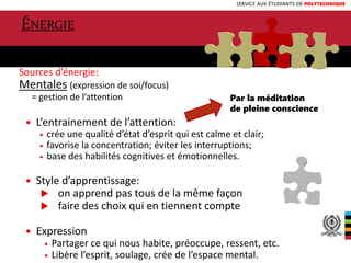SERVICE AUX ÉTUDIANTS DE POLYTECHNIQUE
Sources d’énergie:
Mentales (expression de soi/focus)
= gestion de l’attention
 L’entrainement de l’attention:
 crée une qualité d’état d’esprit qui est calme et clair;
 favorise la concentration; éviter les interruptions;
 base des habilités cognitives et émotionnelles.
 Style d’apprentissage:
 on apprend pas tous de la même façon
 faire des choix qui en tiennent compte
 Expression
 Partager ce qui nous habite, préoccupe, ressent, etc.
 Libère l’esprit, soulage, crée de l’espace mental. 6
ÉNERGIE
Par la méditation
de pleine conscience
 