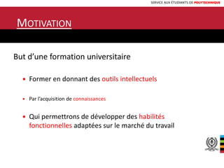 SERVICE AUX ÉTUDIANTS DE POLYTECHNIQUE
MOTIVATION
But d’une formation universitaire
 Former en donnant des outils intellectuels
 Par l’acquisition de connaissances
 Qui permettrons de développer des habilités
fonctionnelles adaptées sur le marché du travail
9
 