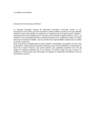 • La pobreza en el mundo
Evaluación de los Ecosistemas del Milenio
La renovada Estrategia Europea de Desarrollo Sostenible (‘renovada’ porque es una
actualización de la anterior que fue formulada en 2001) establece la manera en la que podemos
satisfacer nuestras necesidades sin empobrecer la calidad de vida de las generaciones venideras.
Afrontamos una crisis compleja que es económica, pero también ecológica, política, social y, en
definitiva, una crisis global, que afecta al bienestar humano en su sentido más amplio y al medio
natural que constituye su hábitat, que nos reta de forma imprescindible a dotarnos de un cambio
en nuestra civilización.
Ante estos hechos es indispensable el apoyo científico y tecnológico, para generar un nuevo tipo
de desarrollo, un desarrollo que permita el bienestar actual de la humanidad sin comprometer el
futuro de la especie humana y que preste atención a los problemas existentes con el fin de
mitigar los impactos generados por el ser humano. El sentido común dice que reconocer el
problema es el primer paso para solucionarlo. El segundo es comprender el problema y sacar las
conclusiones correctas.
 