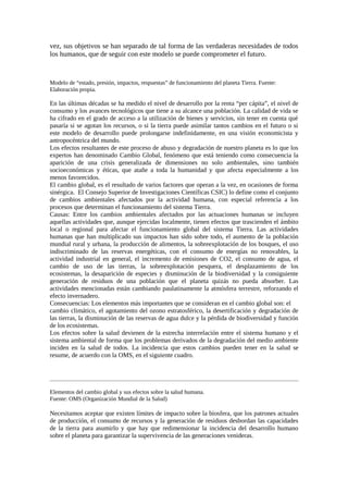 vez, sus objetivos se han separado de tal forma de las verdaderas necesidades de todos
los humanos, que de seguir con este modelo se puede comprometer el futuro.
Modelo de “estado, presión, impactos, respuestas” de funcionamiento del planeta Tierra. Fuente:
Elaboración propia.
En las últimas décadas se ha medido el nivel de desarrollo por la renta “per cápita”, el nivel de
consumo y los avances tecnológicos que tiene a su alcance una población. La calidad de vida se
ha cifrado en el grado de acceso a la utilización de bienes y servicios, sin tener en cuenta qué
pasaría si se agotan los recursos, o si la tierra puede asimilar tantos cambios en el futuro o si
este modelo de desarrollo puede prolongarse indefinidamente, en una visión economicista y
antropocéntrica del mundo.
Los efectos resultantes de este proceso de abuso y degradación de nuestro planeta es lo que los
expertos han denominado Cambio Global, fenómeno que está teniendo como consecuencia la
aparición de una crisis generalizada de dimensiones no solo ambientales, sino también
socioeconómicas y éticas, que atañe a toda la humanidad y que afecta especialmente a los
menos favorecidos.
El cambio global, es el resultado de varios factores que operan a la vez, en ocasiones de forma
sinérgica. El Consejo Superior de Investigaciones Científicas CSIC) lo define como el conjunto
de cambios ambientales afectados por la actividad humana, con especial referencia a los
procesos que determinan el funcionamiento del sistema Tierra.
Causas: Entre los cambios ambientales afectados por las actuaciones humanas se incluyen
aquellas actividades que, aunque ejercidas localmente, tienen efectos que trascienden el ámbito
local o regional para afectar el funcionamiento global del sistema Tierra. Las actividades
humanas que han multiplicado sus impactos han sido sobre todo, el aumento de la población
mundial rural y urbana, la producción de alimentos, la sobreexplotación de los bosques, el uso
indiscriminado de las reservas energéticas, con el consumo de energías no renovables, la
actividad industrial en general, el incremento de emisiones de CO2, el consumo de agua, el
cambio de uso de las tierras, la sobreexplotación pesquera, el desplazamiento de los
ecosistemas, la desaparición de especies y disminución de la biodiversidad y la consiguiente
generación de residuos de una población que el planeta quizás no pueda absorber. Las
actividades mencionadas están cambiando paulatinamente la atmósfera terrestre, reforzando el
efecto invernadero.
Consecuencias: Los elementos más importantes que se consideran en el cambio global son: el
cambio climático, el agotamiento del ozono estratosférico, la desertificación y degradación de
las tierras, la disminución de las reservas de agua dulce y la pérdida de biodiversidad y función
de los ecosistemas.
Los efectos sobre la salud devienen de la estrecha interrelación entre el sistema humano y el
sistema ambiental de forma que los problemas derivados de la degradación del medio ambiente
inciden en la salud de todos. La incidencia que estos cambios pueden tener en la salud se
resume, de acuerdo con la OMS, en el siguiente cuadro.
Elementos del cambio global y sus efectos sobre la salud humana.
Fuente: OMS (Organización Mundial de la Salud)
Necesitamos aceptar que existen límites de impacto sobre la biosfera, que los patrones actuales
de producción, el consumo de recursos y la generación de residuos desbordan las capacidades
de la tierra para asumirlo y que hay que redimensionar la incidencia del desarrollo humano
sobre el planeta para garantizar la supervivencia de las generaciones venideras.
 