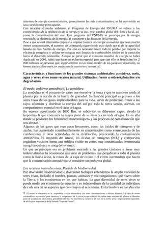 sistemas de energía convencionales, generalmente las más contaminantes, se ha convertido en
una cuestión muy preocupante.
Con relación al medio ambiente, el Programa de Energía del PNUMA se enfoca a las
consecuencias de la producción de la energía y su uso, en el cambio global del clima y local, así
como la contaminación del aire. Este programa del PNUMA se preocupa por la energía
renovable, la eficiencia de la energía, el transporte y las finanzas de la energía.
Pese a que se está intentando empezar a emplear fuentes de energía renovables que sean mucho
menos contaminantes, el aumento de la demanda sigue siendo más rápido que el de la capacidad
basada en esas fuentes de energía. Por ello es necesario hacer todo lo posible por mejorar la
eficiencia energética y utilizar tecnologías más limpias de combustibles fósiles en la transición
hacia el desarrollo sostenible. Aunque se prevé que el consumo mundial de energía se habrá
duplicado en 2060, habrá que hacer un esfuerzo especial para que con ello se beneficien los 2
000 millones de personas que, especialmente en las zonas rurales de los países en desarrollo, no
tienen acceso a los servicios modernos de suministro comercial.
Características y funciones de los grandes sistemas ambientales: atmósfera, suelo,
agua y seres vivos como recurso natural. Utilización frente a sobreexplotación y/o
degradación
El medio ambiente atmosférico. La atmósfera
La atmósfera es el conjunto de gases que envuelve la tierra y que se mantiene unida al
planeta por la acción de la fuerza de gravedad. Su función principal es proveer a los
seres vivos de los gases imprescindibles para la vida, servir de protección frente a los
rayos cósmicos y distribuir la energía del sol por toda la tierra siendo, además, un
compartimento esencial en el ciclo del agua.
Su espesor aproximado de 1000 Km. se subdivide en diferentes capas, siendo la
troposfera la que concentra la mayor parte de su masa y casi toda el agua. Es en ella
donde se producen los fenómenos meteorológicos y los procesos de contaminación que
nos afectan.
Algunos de los gases que eran poco frecuentes, como los óxidos de nitrógeno y de
azufre, han aumentado considerablemente su concentración como consecuencia de las
combustiones y otras actividades de la civilización, provocando la contaminación
atmosférica. El conjunto del ozono, los óxidos de nitrógeno (NOx) y compuestos
orgánicos volátiles forma una neblina visible en zonas muy contaminadas denominada
smog fotoquímico o smog de invierno2
.
Lo que en principio era un problema asociado a las grandes ciudades o áreas muy
industrializadas ha ocasionado una serie de problemas que perjudican a todo el planeta
como la lluvia ácida, la rotura de la capa de ozono o el efecto invernadero que hacen
que la contaminación atmosférica se considere un problema global.
Los recursos naturales vivos. Pérdida de biodiversidad
Por diversidad, biodiversidad o diversidad biológica entendemos la amplia variedad de
seres vivos, incluido el hombre, plantas, animales y microorganismos, que viven sobre
la Tierra, y los ecosistemas en los que habitan. La gran diversidad de seres vivos se
puede medir por el número de especies y es independiente de la cantidad de individuos
de cada una de las especies que constituyen el ecosistema. En la biosfera se han descrito
2 El ozono se encuentra en la troposfera y en la estratosfera con unas concentraciones y efectos distintos. La capa de ozono
estratosférico es esencial para mantener la temperatura de la tierra ya que controla las radiaciones nocivas del planeta al absorber
parte de la radiación ultravioleta, procedente del Sol. Sin ese filtro la existencia de vida en la Tierra sería completamente imposible,
de ahí la gran importancia de la llamada “Capa de Ozono”.
 