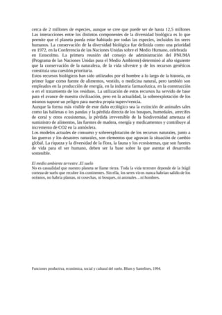 cerca de 2 millones de especies, aunque se cree que puede ser de hasta 12,5 millones
Las interacciones entre los distintos componentes de la diversidad biológica es lo que
permite que el planeta pueda estar habitado por todas las especies, incluidos los seres
humanos. La conservación de la diversidad biológica fue definida como una prioridad
en 1972, en la Conferencia de las Naciones Unidas sobre el Medio Humano, celebrada
en Estocolmo. La primera reunión del consejo de administración del PNUMA
(Programa de las Naciones Unidas para el Medio Ambiente) determinó al año siguiente
que la conservación de la naturaleza, de la vida silvestre y de los recursos genéticos
constituía una cuestión prioritaria.
Estos recursos biológicos han sido utilizados por el hombre a lo largo de la historia, en
primer lugar como fuente de alimentos, vestido, o medicina natural, pero también son
empleados en la producción de energía, en la industria farmacéutica, en la construcción
o en el tratamiento de los residuos. La utilización de estos recursos ha servido de base
para el avance de nuestra civilización, pero en la actualidad, la sobreexplotación de los
mismos supone un peligro para nuestra propia supervivencia.
Aunque la forma más visible de este daño ecológico sea la extinción de animales tales
como las ballenas o los pandas y la pérdida directa de los bosques, humedales, arrecifes
de coral y otros ecosistemas, la pérdida irreversible de la biodiversidad amenaza el
suministro de alimentos, las fuentes de madera, energía y medicamentos y contribuye al
incremento de CO2 en la atmósfera.
Los modelos actuales de consumo y sobreexplotación de los recursos naturales, junto a
las guerras y los desastres naturales, son elementos que agravan la situación de cambio
global. La riqueza y la diversidad de la flora, la fauna y los ecosistemas, que son fuentes
de vida para el ser humano, deben ser la base sobre la que asentar el desarrollo
sostenible.
El medio ambiente terrestre .El suelo
No es casualidad que nuestro planeta se llame tierra. Toda la vida terrestre depende de la frágil
corteza de suelo que recubre los continentes. Sin ella, los seres vivos nunca habrían salido de los
océanos, no habría plantas, ni cosechas, ni bosques, ni animales…ni hombres.
Funciones productiva, económica, social y cultural del suelo. Blum y Santelises, 1994.
 
