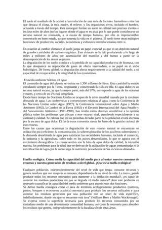 El suelo el resultado de la acción e interrelación de una serie de factores formadores entre los
que destaca el clima, la roca madre, el relieve, y los organismos vivos, incluido el hombre,
actuando a través del tiempo. Para conseguir formar un suelo de calidad son precisos cientos e
incluso miles de años (en los lugares donde el agua es escasa), por lo que puede considerarse un
recurso natural no renovable, a la escala de tiempo humana, por ello es imprescindible
conservarlo en buen estado, ya que sustenta la vida en el planeta. El suelo tiene otras múltiples
funciones: de producción, sociales, económicas y culturales interrelacionadas entre sí.
En relación al cambio climático el suelo juega un papel esencial ya que es un depósito natural
de grandes cantidades de carbono orgánico. Este almacén se ha ido produciendo a lo largo de
miles a millones de años por acumulación del mantillo y del humus a partir de la
descomposición de los restos vegetales.
La degradación de los suelos conduce a la pérdida de su capacidad productiva de biomasa, con
lo que desaparece su regulación de gases de efecto invernadero, o su papel en el ciclo
hidrológico. De forma global, su degradación afecta negativamente a la calidad del suelo, a su
capacidad de recuperación y la integridad de los ecosistemas.
El medio ambiente hídrico. El agua
El contenido de agua del planeta se estima en 1.300 trillones de litros. Esta cantidad ha estado
circulando siempre por la Tierra, originando y conservando la vida en ella. El agua dulce es un
recurso natural escaso, ya que la mayor parte, más del 97%, corresponde a agua de los océanos
y mares, y cerca de un 2% está congelada.
Desde hace tiempo las Naciones Unidas se ocupan de la crisis mundial causada por la creciente
demanda de agua. Las conferencias y convenciones relativas al agua, como la Conferencia de
las Naciones Unidas sobre Agua (1977), la Conferencia Internacional sobre Agua y Medio
Ambiente (1992), la Cumbre de la Tierra (1992) y el Decenio Internacional del Agua Potable y
del Saneamiento Ambiental (1981-1990), han tenido como objetivo sensibilizar a la opinión
pública sobre los problemas que afectan a este recurso vital, atendiendo especialmente a su
cantidad y calidad. Se calcula que en las próximas décadas parte de la población vivirá afectada
por la escasez de agua dulce. El fin de estos convenios sienta las bases de la gestión racional de
este recurso.
Entre las causas que ocasionan la degradación de este recurso natural se encuentran su
utilización poco eficiente, la contaminación, la sobreexplotación de los acuíferos subterráneos y
la demanda desorbitada de agua para satisfacer las necesidades humanas, incluido el comercio,
la industria y la agricultura, sobre todo en los países desarrollados, lo que se agrava con el
crecimiento demográfico. La consecuencias son la falta de agua dulce de calidad, la intrusión
marina, los problemas para la salud que se derivan de la utilización de aguas contaminadas o la
eutrofización de lagos por la sobrecarga de nutrientes procedentes de los excesivos abonados.
Huella ecológica. Cómo medir la capacidad del medio para afrontar nuestro consumo de
recursos y nuestra generación de residuos a nivel global. ¿Qué es la huella ecológica?
Cualquier población, independientemente del nivel de vida que tenga, consume recursos y
genera residuos que son mayores o menores, dependiendo de su nivel de vida. La tierra ¿puede
producir todos los recursos necesarios para mantener a la población mundial?, ¿es capaz de
asimilar los residuos producidos sin que se degrade el medio natural? Ante este problema es
necesario cuantificar la capacidad del medio ambiente para asumir estas dos funciones.
Se define huella ecológica como el área de territorio ecológicamente productivo (cultivos,
pastos, bosques o ecosistema acuático) necesaria para producir los recursos utilizados y para
asimilar los residuos generados por una población con un nivel de vida específico,
indefinidamente, donde sea que se encuentre esta área” (William Rees y Mathis Wackernagel).
Se expresa como la superficie necesaria para producir los recursos consumidos por un
ciudadano medio de una determinada comunidad humana, así como la necesaria para absorber
los residuos que genera, independientemente de la localización de estas áreas.
 