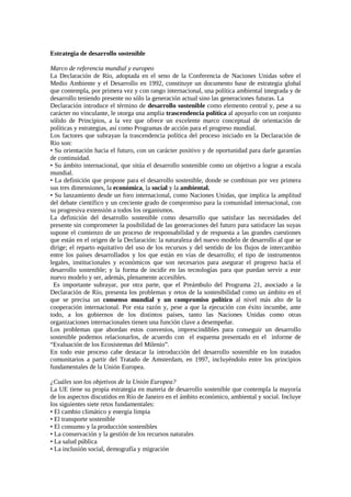 Estrategia de desarrollo sostenible
Marco de referencia mundial y europeo
La Declaración de Río, adoptada en el seno de la Conferencia de Naciones Unidas sobre el
Medio Ambiente y el Desarrollo en 1992, constituye un documento base de estrategia global
que contempla, por primera vez y con rango internacional, una política ambiental integrada y de
desarrollo teniendo presente no sólo la generación actual sino las generaciones futuras. La
Declaración introduce el término de desarrollo sostenible como elemento central y, pese a su
carácter no vinculante, le otorga una amplia trascendencia política al apoyarlo con un conjunto
sólido de Principios, a la vez que ofrece un excelente marco conceptual de orientación de
políticas y estrategias, así como Programas de acción para el progreso mundial.
Los factores que subrayan la trascendencia política del proceso iniciado en la Declaración de
Rio son:
• Su orientación hacia el futuro, con un carácter positivo y de oportunidad para darle garantías
de continuidad.
• Su ámbito internacional, que sitúa el desarrollo sostenible como un objetivo a lograr a escala
mundial.
• La definición que propone para el desarrollo sostenible, donde se combinan por vez primera
sus tres dimensiones, la económica, la social y la ambiental.
• Su lanzamiento desde un foro internacional, como Naciones Unidas, que implica la amplitud
del debate científico y un creciente grado de compromiso para la comunidad internacional, con
su progresiva extensión a todos los organismos.
La definición del desarrollo sostenible como desarrollo que satisface las necesidades del
presente sin comprometer la posibilidad de las generaciones del futuro para satisfacer las suyas
supone el comienzo de un proceso de responsabilidad y de respuesta a las grandes cuestiones
que están en el origen de la Declaración: la naturaleza del nuevo modelo de desarrollo al que se
dirige; el reparto equitativo del uso de los recursos y del sentido de los flujos de intercambio
entre los países desarrollados y los que están en vías de desarrollo; el tipo de instrumentos
legales, institucionales y económicos que son necesarios para asegurar el progreso hacia el
desarrollo sostenible; y la forma de incidir en las tecnologías para que puedan servir a este
nuevo modelo y ser, además, plenamente accesibles.
Es importante subrayar, por otra parte, que el Preámbulo del Programa 21, asociado a la
Declaración de Río, presenta los problemas y retos de la sostenibilidad como un ámbito en el
que se precisa un consenso mundial y un compromiso político al nivel más alto de la
cooperación internacional. Por esta razón y, pese a que la ejecución con éxito incumbe, ante
todo, a los gobiernos de los distintos países, tanto las Naciones Unidas como otras
organizaciones internacionales tienen una función clave a desempeñar.
Los problemas que abordan estos convenios, imprescindibles para conseguir un desarrollo
sostenible podemos relacionarlos, de acuerdo con el esquema presentado en el informe de
“Evaluación de los Ecosistemas del Milenio”.
En todo este proceso cabe destacar la introducción del desarrollo sostenible en los tratados
comunitarios a partir del Tratado de Amsterdam, en 1997, incluyéndolo entre los principios
fundamentales de la Unión Europea.
¿Cuáles son los objetivos de la Unión Europea?
La UE tiene su propia estrategia en materia de desarrollo sostenible que contempla la mayoría
de los aspectos discutidos en Río de Janeiro en el ámbito económico, ambiental y social. Incluye
los siguientes siete retos fundamentales:
• El cambio climático y energía limpia
• El transporte sostenible
• El consumo y la producción sostenibles
• La conservación y la gestión de los recursos naturales
• La salud pública
• La inclusión social, demografía y migración
 