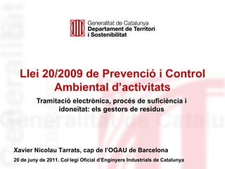 Llei 20/2009 de Prevenció i Control Ambiental d’activitats Tramitació electrònica, procés de suficiència i idoneïtat: els gestors de residus Identificació de l’organisme Xavier Nicolau Tarrats, cap de l’OGAU de Barcelona 20 de juny de 2011. Col·legi Oficial d’Enginyers Industrials de Catalunya 