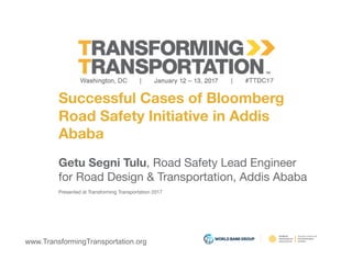 www.TransformingTransportation.org
Successful Cases of Bloomberg 
Road Safety Initiative in Addis 
Ababa
Getu Segni Tulu, Road Safety Lead Engineer 
for Road Design & Transportation, Addis Ababa
Presented at Transforming Transportation 2017
 