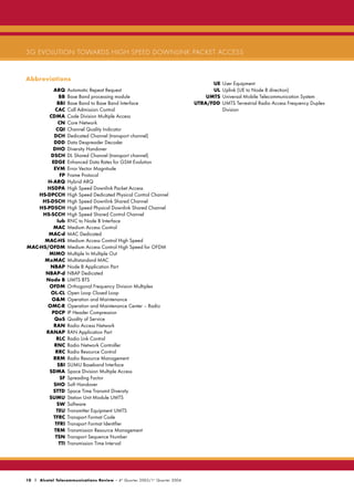 3G EVOLUTION TOWARDS HIGH SPEED DOWNLINK PACKET ACCESS


Abbreviations
                                                                                     UE   User Equipment
          ARQ       Automatic Repeat Request                                         UL   Uplink (UE to Node B direction)
             BB     Base Band processing module                                    UMTS   Universal Mobile Telecommunication System
            BBI     Base Band to Base Band Interface                           UTRA/FDD   UMTS Terrestrial Radio Access Frequency Duplex
           CAC      Call Admission Control                                                Division
        CDMA        Code Division Multiple Access
            CN      Core Network
           CQI      Channel Quality Indicator
          DCH       Dedicated Channel (transport channel)
          DDD       Data Despreader Decoder
         DHO        Diversity Handover
        DSCH        DL Shared Channel (transport channel)
         EDGE       Enhanced Data Rates for GSM Evolution
          EVM       Error Vector Magnitude
             FP     Frame Protocol
       H-ARQ        Hybrid ARQ
       HSDPA        High Speed Downlink Packet Access
    HS-DPCCH        High Speed Dedicated Physical Control Channel
     HS-DSCH        High Speed Downlink Shared Channel
    HS-PDSCH        High Speed Physical Downlink Shared Channel
     HS-SCCH        High Speed Shared Control Channel
            Iub     RNC to Node B Interface
          MAC       Medium Access Control
       MAC-d        MAC Dedicated
      MAC-HS        Medium Access Control High Speed
MAC-HS/OFDM         Medium Access Control High Speed for OFDM
       MIMO         Multiple In Multiple Out
      MxMAC         Multistandard MAC
        NBAP        Node B Application Part
      NBAP-d        NBAP Dedicated
      Node B        UMTS BTS
        OFDM        Orthogonal Frequency Division Multiplex
        OL-CL       Open Loop Closed Loop
         O&M        Operation and Maintenance
       OMC-R        Operation and Maintenance Center – Radio
         PDCP       IP Header Compression
          QoS       Quality of Service
          RAN       Radio Access Network
      RANAP         RAN Application Part
           RLC      Radio Link Control
          RNC       Radio Network Controller
           RRC      Radio Resource Control
          RRM       Radio Resource Management
            SBI     SUMU Baseband Interface
        SDMA        Space Division Multiple Access
             SF     Spreading Factor
          SHO       Soft Handover
         STTD       Space Time Transmit Diversity
       SUMU         Station Unit Module UMTS
            SW      Software
           TEU      Transmitter Equipment UMTS
          TFRC      Transport Format Code
           TFRI     Transport Format Identifier
          TRM       Transmission Resource Management
           TSN      Transport Sequence Number
             TTI    Transmission Time Interval




10 | Alcatel Telecommunications Review - 4 th Quarter 2003/1 st Quarter 2004
 