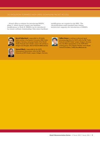 3G EVOLUTION TOWARDS HIGH SPEED DOWNLINK PACKET ACCESS



  Alcatel offers a solution for introducing HSDPA                       modifications are required in the RNC. The
phase 1, which doesn’t require any hardware                             Alcatel/Evolium multi-standard base station
modifications to Node B. HSDPA can be introduced                        architecture supports the introduction of HSDPA.
by remote software downloading. Only minor hardware




          Bernd Haberland is responsible for all Mobile                               Volker Braun is working on advanced signal
          Radio activities in the Research Innovation (R&I) Center,                   processing algorithms for UMTS within the R&I “Radio
          Stuttgart, Germany, and project leader of the Alcatel                       Protocols and BTS Nodes” project, Stuttgart, Germany.
          “Radio Protocols and is Nodes” project with activities in                   He is the R&I-S representative on the 3GPP RAN1
          Stuttgart and Shanghai. (Bernd.Haberland@alcatel.de)                        working group, and a Regular Member of the Alcatel
                                                                                      Technical Academy. (Volker.Braun@alcatel.de)
          Samuel Bloch is responsible for the UMTS
          Enhancements Demonstrator within the R&I “Radio
          Protocols and BTS Nodes” project, Stuttgart, Germany.




                                                                      Alcatel Telecommunications Review - 4 th Quarter 2003/1 st Quarter 2004 | 9
 