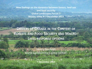 New findings on the dynamics between forests, land use 
and food security 
Global Landscapes Forum 2 
Westin, Lima, 6-7 December 2014 
DRIVERS OF CHANGE IN THE CONTEXT OF 
FORESTS AND FOOD SECURITY AND MACRO-LEVEL 
RESPONSE OPTIONS 
Henry Neufeldt 
World Agroforestry Centre (ICRAF) 
7 December 2014 
 
