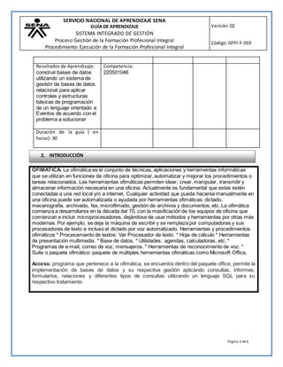 SERVICIO NACIONAL DE APRENDIZAJE SENA
GUÍA DE APRENDIZAJE
SISTEMA INTEGRADO DE GESTIÓN
Proceso Gestión de la Formación Profesional Integral
Procedimiento Ejecución de la Formación Profesional Integral
Versión:02
Código:GFPI-F-019
Página 2 de6
OFIMATICA: La ofimática es el conjunto de técnicas, aplicaciones y herramientas informáticas
que se utilizan en funciones de oficina para optimizar, automatizar y mejorar los procedimientos o
tareas relacionados. Las herramientas ofimáticas permiten idear, crear, manipular, transmitir y
almacenar información necesaria en una oficina. Actualmente es fundamental que estas estén
conectadas a una red local y/o a internet. Cualquier actividad que pueda hacerse manualmente en
una oficina puede ser automatizada o ayudada por herramientas ofimáticas: dictado,
mecanografía, archivado, fax, microfilmado, gestión de archivos y documentos, etc. La ofimática
comienza a desarrollarse en la década del 70, con la masificación de los equipos de oficina que
comienzan a incluir microprocesadores, dejándose de usar métodos y herramientas por otras más
modernas. Por ejemplo, se deja la máquina de escribir y se remplaza por computadoras y sus
procesadores de texto e incluso el dictado por voz automatizado. Herramientas y procedimientos
ofimáticos * Procesamiento de textos: Ver Procesador de texto. * Hoja de cálculo * Herramientas
de presentación multimedia. * Base de datos. * Utilidades: agendas, calculadoras, etc. *
Programas de e-mail, correo de voz, mensajeros. * Herramientas de reconocimiento de voz. *
Suite o paquete ofimático: paquete de múltiples herramientas ofimáticas como Microsoft Office,
Access: programa que pertenece a la ofimática, se encuentra dentro del paquete office, permite la
implementación de bases de datos y su respectiva gestión aplicando consultas, informes,
formularios, relaciones y diferentes tipos de consultas utilizando un lenguaje SQL para su
respectivo tratamiento.
Resultados de Aprendizaje:
construir bases de datos
utilizando un sistema de
gestión de bases de datos
relacional para aplicar
controles y estructuras
básicas de programación
de un lenguaje orientado a
Eventos de acuerdo con el
problema a solucionar
Competencia:
220501046
Duración de la guía ( en
horas): 30
2. INTRODUCCIÓN
 