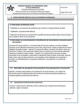 SERVICIO NACIONAL DE APRENDIZAJE SENA
GUÍA DE APRENDIZAJE
SISTEMA INTEGRADO DE GESTIÓN
Proceso Gestión de la Formación Profesional Integral
Procedimiento Ejecución de la Formación Profesional Integral
Versión:02
Código:GFPI-F-019
Página 3 de6
3.1 Actividades de Reflexión inicial.
* habilidades en la resolución de problemas que involucran manejo de bases de datos
* Habilidades computacionales básicas
* Aplicación de técnicas que me permitirán la gestión de bases de datos dentro de los procesos
que se realizan dentro de una empresa.
3.2 Actividades de contextualización e identificación de conocimientos necesarios para el
aprendizaje.)
Durante la formación existirá un momento donde el instructor realizara una clase magistral
haciendo uso de diferentes elementos que las TICs proporcionan, donde se explicara de manera
detallada el modelo entidad – relación, la creación de tablas, consultas, formularios, informes y
relaciones. Posterior a ello el aprendiz deberá poner en practica los conocimientos adquiridos
realizando el análisis (modelo entidad – relación) y la implementación de bases de datos
propuestas en las actividades a desarrollar en blackboard (base de datos universidad, base de
datos clínica, base de datos almacén). Las actividades serán realizadas por el aprendiz y
enviadas a la blackboard para su respectiva calificación y así evidenciar su proceso de
aprendizaje.
3.3 Actividades de apropiación del conocimiento (Conceptualización y Teorización).
Apropiar conceptos relacionados con la exploración de la herramienta, y la creación de
documentos que son utilizados dentro de una oficina en el área de las bases de datos y su
respectiva gestión y presentación de informes.
3.4 Actividadesde transferenciadel conocimiento.
Conocer y determinar los diferentes menús y botones que maneja la herramienta para
utilizarlos según se requiera
3. ESTRUCTURACIÓN DIDÁCTICA DE LAS ACTIVIDADES DE APRENDIZAJE
 