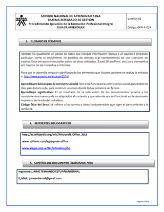 SERVICIO NACIONAL DE APRENDIZAJE SENA
SISTEMA INTEGRADO DE GESTIÓN
Procedimiento Ejecución de la Formación Profesional Integral
GUÍA DE APRENDIZAJE
Versión:02
Código:GFPI-F-019
Página 6 de6
http://es.wikipedia.org/wiki/Microsoft_Office_2013
www.softonic.com/s/paquete-office
www.alegsa.com.ar/Dic/ofimatica.php
Ingeniero: JAIME FERNANDO ESTUPIÑÁNBERNAL
E_MAIL: jaimeebernal@gmail.com
Access: Es igualmente un gestor de datos que recopila información relativa a un asunto o propósito
particular, como el seguimiento de pedidos de clientes o el mantenimiento de una colección de
música. Esta pensado en recopilar datos de otras utilidades (Excel, SharePoint, etc) para manejarlos
por medios de las consultas e informes.
Para que el aprendiztenga un significado de los elementos que Access contiene se realizo la entrada
a: http://www.aulaclic.es/access-2010/
Aprendizajesbásicospara la convivenciasocial:Son enseñanzasparalaconvivenciasocial,paratodoslos
días, para toda la vida, para construir un orden donde todos podamos ser felices.
Aprendizaje significativo: Es el resultado de la interacción de los conocimientos previos y los
conocimientosnuevos y de su adaptación al contexto, y que además va a ser funcional en determinado
momento de la vida del individuo.
Código Ético del Sena: Se refiere a las normas o ideas fundamentales que rigen el pensamiento y la
conducta.
6. REFERENTES BIBLIOGRÁFICOS
7. CONTROL DEL DOCUMENTO (ELABORADA POR)
5. GLOSARIO DE TÉRMINOS
 
