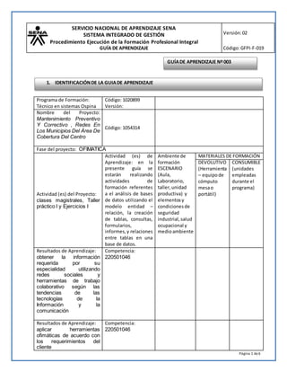 SERVICIO NACIONAL DE APRENDIZAJE SENA
SISTEMA INTEGRADO DE GESTIÓN
Procedimiento Ejecución de la Formación Profesional Integral
GUÍA DE APRENDIZAJE
Versión:02
Código:GFPI-F-019
Página 1 de6
Programa de Formación:
Técnico en sistemas Ospina
Código: 1020899
Versión:
Nombre del Proyecto:
Mantenimiento Preventivo
Y Correctivo , Redes En
Los Municipios Del Área De
Cobertura Del Centro
Código: 1054314
Fase del proyecto: OFIMATICA
Actividad (es) del Proyecto:
clases magistrales, Taller
práctico I y Ejercicios I
Actividad (es) de
Aprendizaje: en la
presente guía se
estarán realizando
actividades de
formación referentes
a el análisis de bases
de datos utilizando el
modelo entidad –
relación, la creación
de tablas, consultas,
formularios,
informes,y relaciones
entre tablas en una
base de datos.
Ambiente de
formación
ESCENARIO
(Aula,
Laboratorio,
taller,unidad
productiva) y
elementosy
condicionesde
seguridad
industrial,salud
ocupacional y
medioambiente
MATERIALES DE FORMACIÓN
DEVOLUTIVO
(Herramienta
– equipo de
cómputo
mesao
portátil)
CONSUMIBLE
(unidades
empleadas
durante el
programa)
Resultados de Aprendizaje:
obtener la información
requerida por su
especialidad utilizando
redes sociales y
herramientas de trabajo
colaborativo según las
tendencias de las
tecnologías de la
Información y la
comunicación
Competencia:
220501046
Resultados de Aprendizaje:
aplicar herramientas
ofimáticas de acuerdo con
los requerimientos del
cliente
Competencia:
220501046
GUÍADE APRENDIZAJE Nº003
1. IDENTIFICACIÓNDE LA GUIADE APRENDIZAJE
 