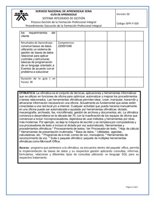 SERVICIO NACIONAL DE APRENDIZAJE SENA
GUÍA DE APRENDIZAJE
SISTEMA INTEGRADO DE GESTIÓN
Proceso Gestión de la Formación Profesional Integral
Procedimiento Ejecución de la Formación Profesional Integral
Versión:02
Código:GFPI-F-019
Página 2 de6
OFIMATICA: La ofimática es el conjunto de técnicas, aplicaciones y herramientas informáticas
que se utilizan en funciones de oficina para optimizar, automatizar y mejorar los procedimientos
o tareas relacionados. Las herramientas ofimáticas permiten idear, crear, manipular, transmitir y
almacenar información necesaria en una oficina. Actualmente es fundamental que estas estén
conectadas a una red local y/o a internet. Cualquier actividad que pueda hacerse manualmente
en una oficina puede ser automatizada o ayudada por herramientas ofimáticas: dictado,
mecanografía, archivado, fax, microfilmado, gestión de archivos y documentos, etc. La ofimática
comienza a desarrollarse en la década del 70, con la masificación de los equipos de oficina que
comienzan a incluir microprocesadores, dejándose de usar métodos y herramientas por otras
más modernas. Por ejemplo, se deja la máquina de escribir y se remplaza por computadoras y
sus procesadores de texto e incluso el dictado por voz automatizado. Herramientas y
procedimientos ofimáticos * Procesamiento de textos: Ver Procesador de texto. * Hoja de cálculo
* Herramientas de presentación multimedia. * Base de datos. * Utilidades: agendas,
calculadoras, etc. * Programas de e-mail, correo de voz, mensajeros. * Herramientas de
reconocimiento de voz. * Suite o paquete ofimático: paquete de múltiples herramientas
ofimáticas como Microsoft Office,
Access: programa que pertenece a la ofimática, se encuentra dentro del paquete office, permite
la implementación de bases de datos y su respectiva gestión aplicando consultas, informes,
formularios, relaciones y diferentes tipos de consultas utilizando un lenguaje SQL para su
respectivo tratamiento.
los requerimientos del
cliente
Resultados de Aprendizaje:
construir bases de datos
utilizando un sistema de
gestión de bases de datos
relacional para aplicar
controles y estructuras
básicas de programación
de un lenguaje orientado a
Eventos de acuerdo con el
problema a solucionar
Competencia:
220501046
Duración de la guía ( en
horas): 30
 